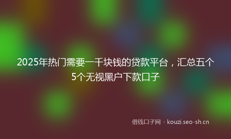 2025年热门需要一千块钱的贷款平台，汇总五个5个无视黑户下款口子
