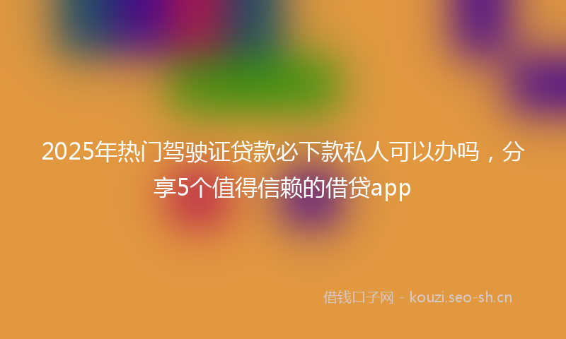 2025年热门驾驶证贷款必下款私人可以办吗，分享5个值得信赖的借贷app