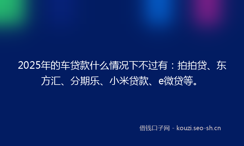2025年的车贷款什么情况下不过有：拍拍贷、东方汇、分期乐、小米贷款、e微贷等。