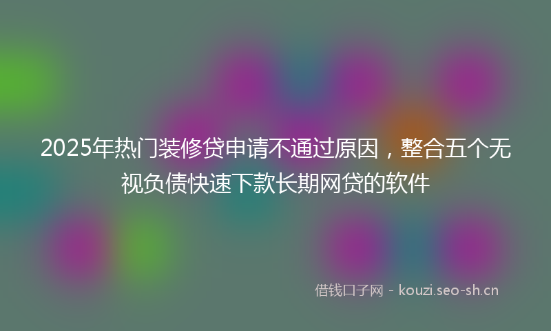 2025年热门装修贷申请不通过原因，整合五个无视负债快速下款长期网贷的软件