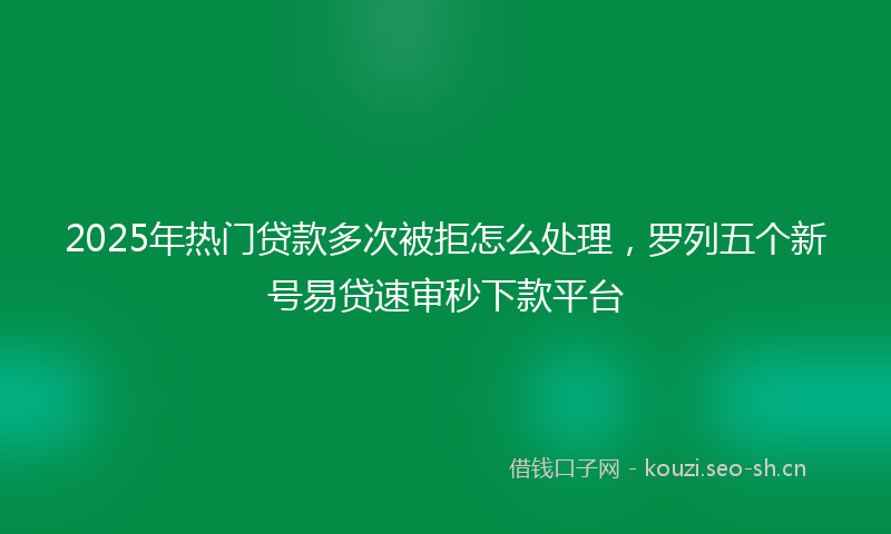 2025年热门贷款多次被拒怎么处理，罗列五个新号易贷速审秒下款平台