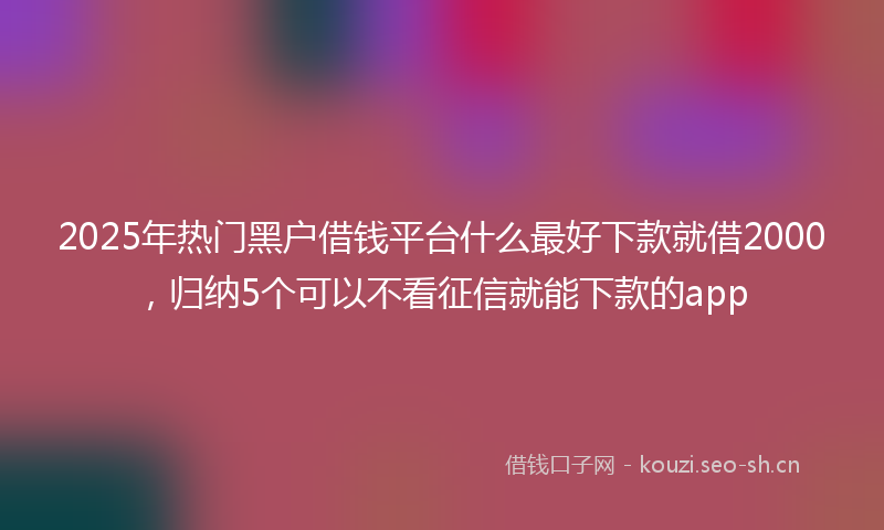 2025年热门黑户借钱平台什么最好下款就借2000，归纳5个可以不看征信就能下款的app