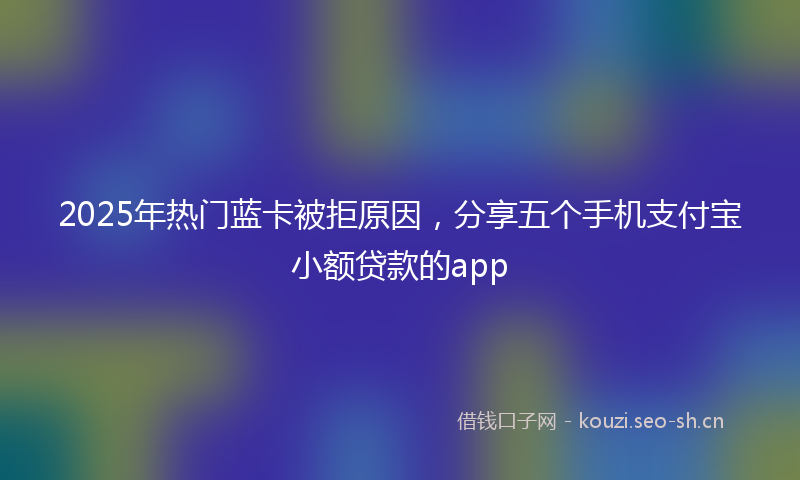 2025年热门蓝卡被拒原因，分享五个手机支付宝小额贷款的app