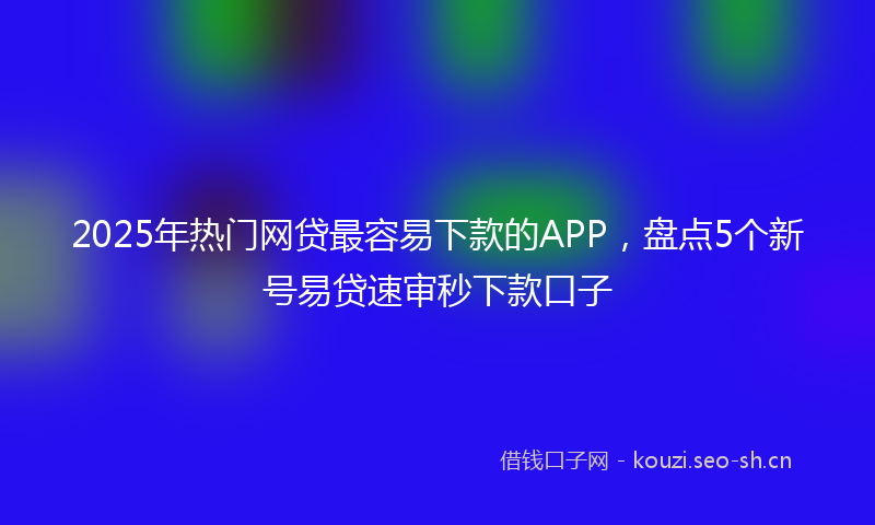 2025年热门网贷最容易下款的APP，盘点5个新号易贷速审秒下款口子