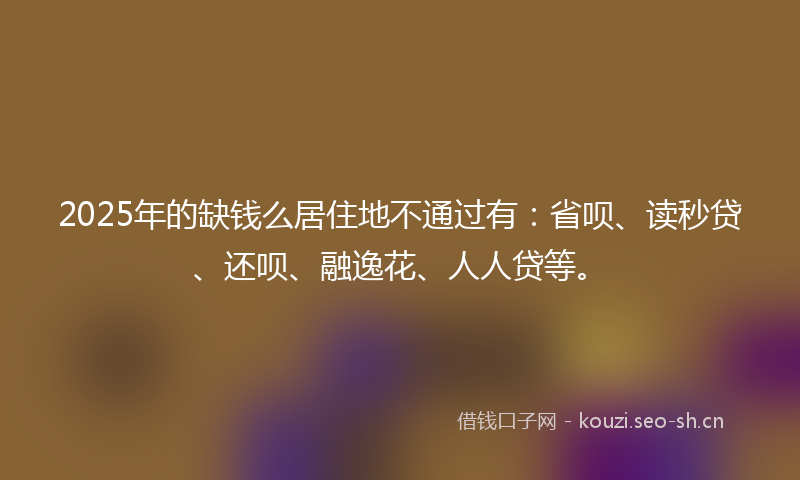 2025年的缺钱么居住地不通过有：省呗、读秒贷、还呗、融逸花、人人贷等。