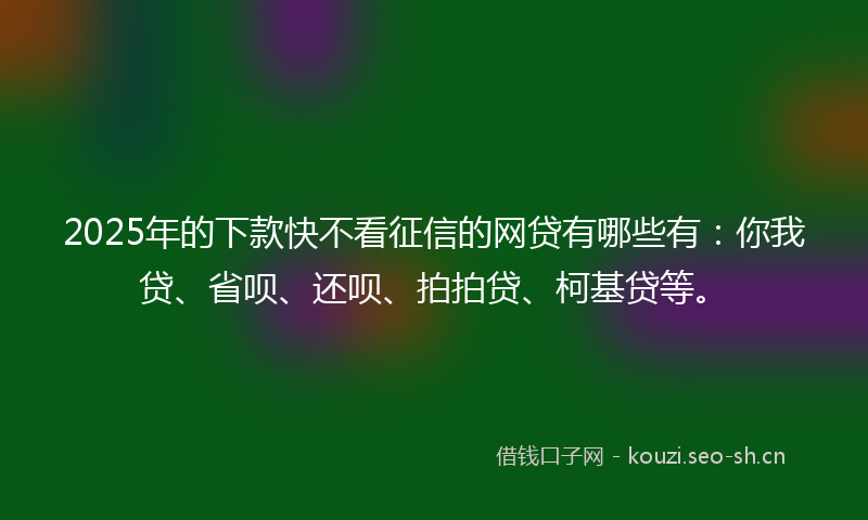 2025年的下款快不看征信的网贷有哪些有：你我贷、省呗、还呗、拍拍贷、柯基贷等。