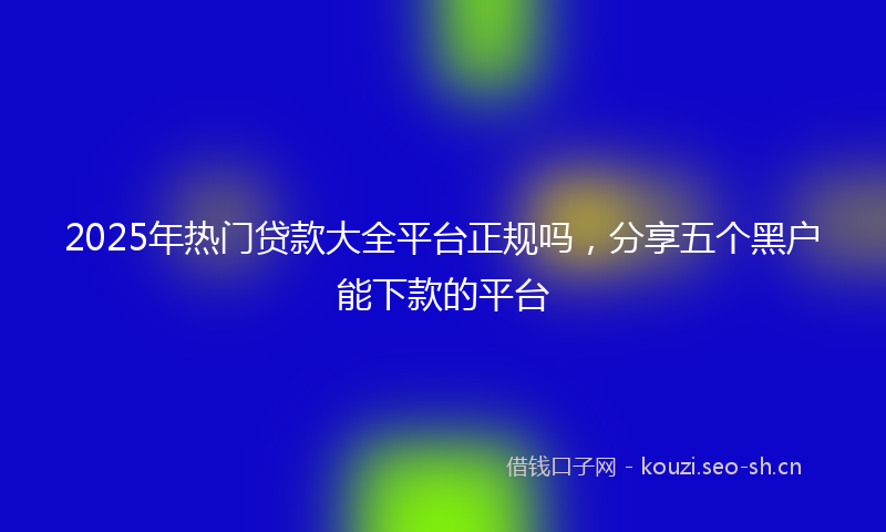 2025年热门贷款大全平台正规吗，分享五个黑户能下款的平台