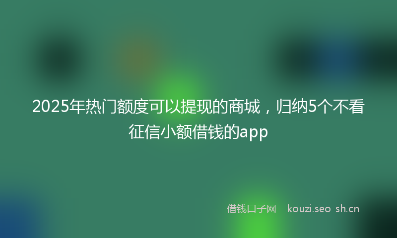 2025年热门额度可以提现的商城，归纳5个不看征信小额借钱的app