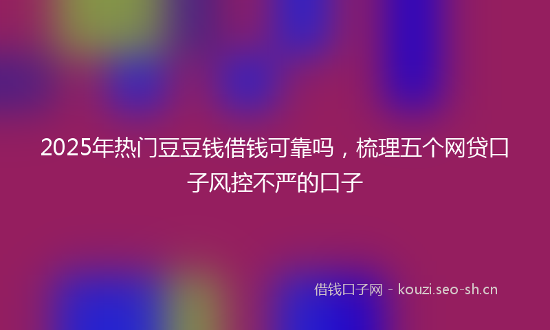 2025年热门豆豆钱借钱可靠吗，梳理五个网贷口子风控不严的口子