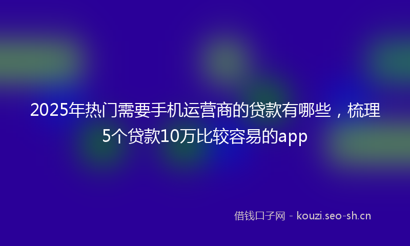 2025年热门需要手机运营商的贷款有哪些,梳理5个贷款10万比较容易的app