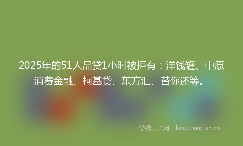 2025年的51人品贷1小时被拒有：洋钱罐、中原消费金融、柯基贷、东方汇、替你还等。