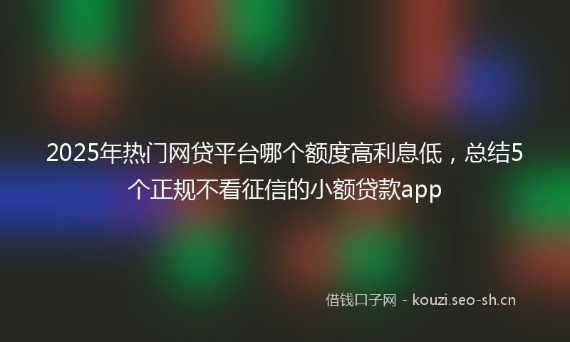 2025年热门网贷平台哪个额度高利息低，总结5个正规不看征信的小额贷款app