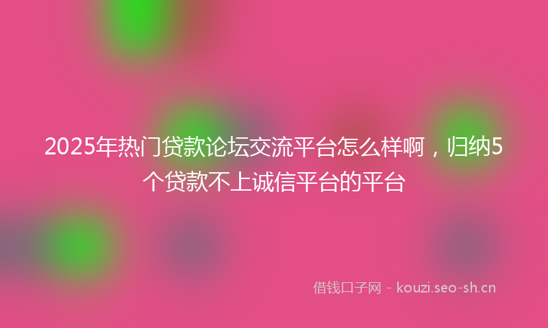 2025年热门贷款论坛交流平台怎么样啊，归纳5个贷款不上诚信平台的平台