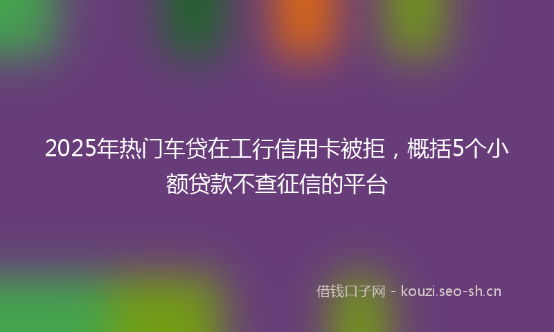 2025年热门车贷在工行信用卡被拒，概括5个小额贷款不查征信的平台