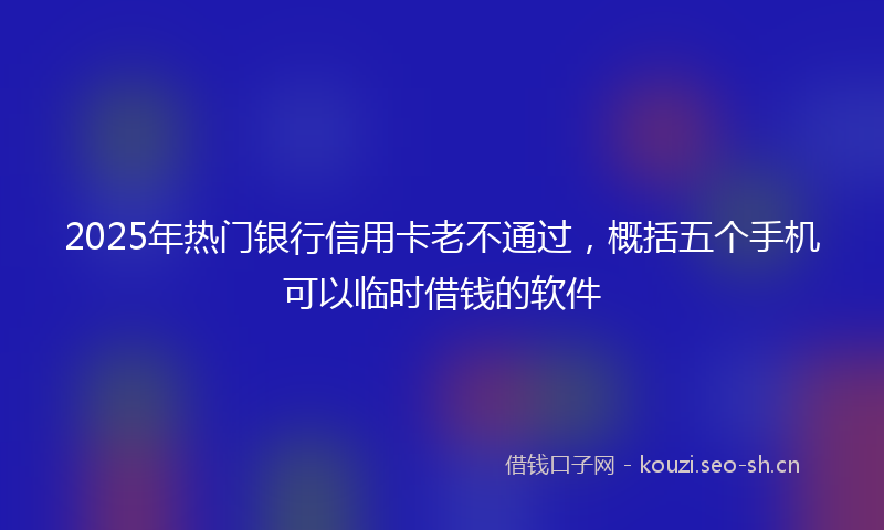 2025年热门银行信用卡老不通过，概括五个手机可以临时借钱的软件