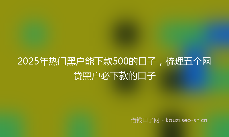 2025年热门黑户能下款500的口子，梳理五个网贷黑户必下款的口子