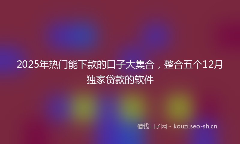 2025年热门能下款的口子大集合，整合五个12月独家贷款的软件