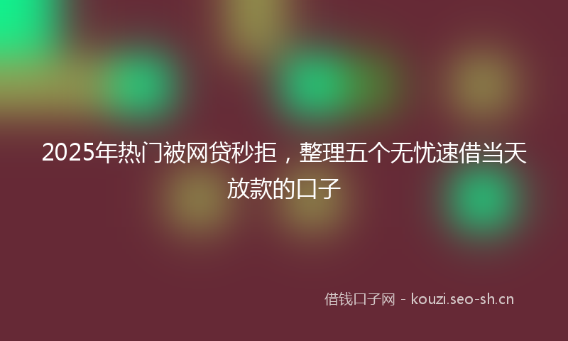 2025年热门被网贷秒拒，整理五个无忧速借当天放款的口子