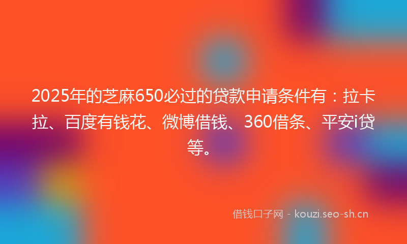2025年的芝麻650必过的贷款申请条件有：拉卡拉、百度有钱花、微博借钱、360借条、平安i贷等。