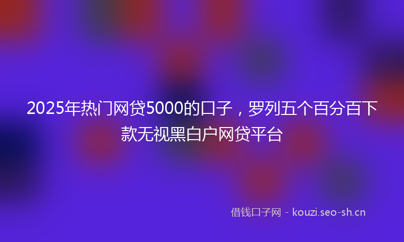 2025年热门网贷5000的口子，罗列五个百分百下款无视黑白户网贷平台
