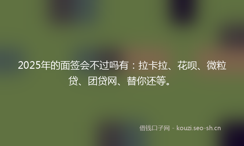 2025年的面签会不过吗有：拉卡拉、花呗、微粒贷、团贷网、替你还等。
