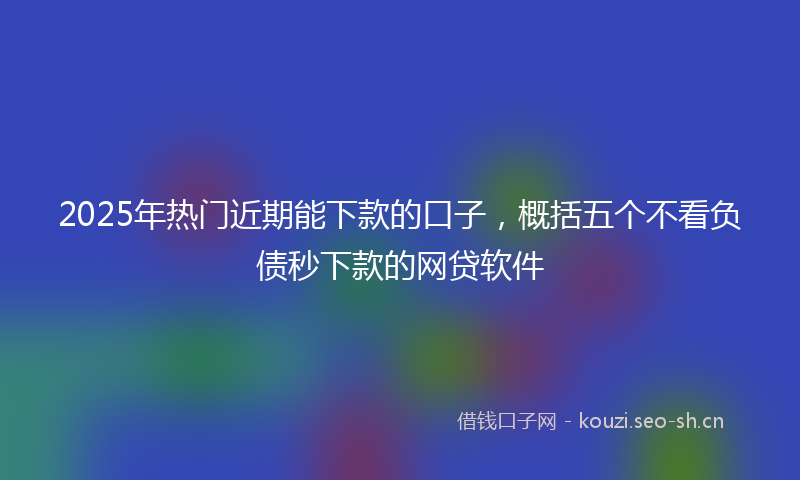 2025年热门近期能下款的口子，概括五个不看负债秒下款的网贷软件