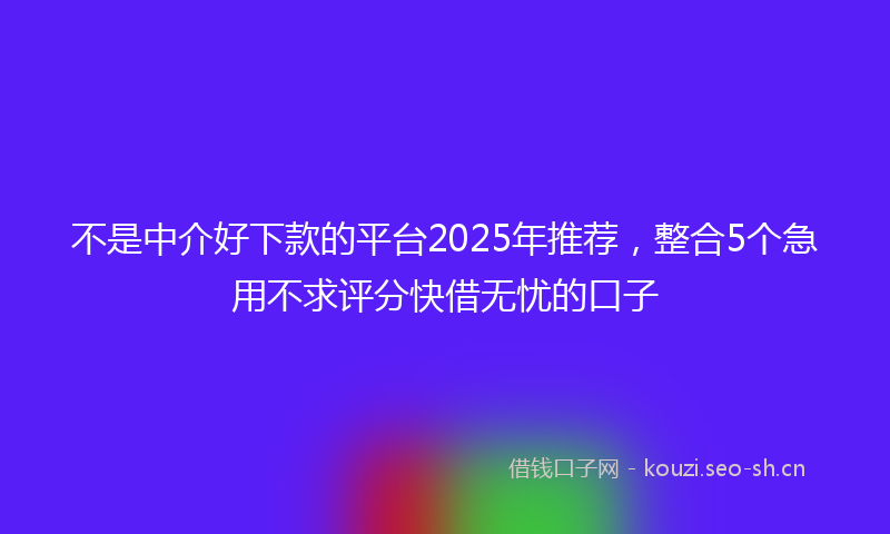 不是中介好下款的平台2025年推荐，整合5个急用不求评分快借无忧的口子