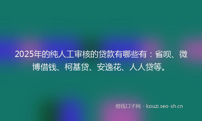 2025年的纯人工审核的贷款有哪些有：省呗、微博借钱、柯基贷、安逸花、人人贷等。