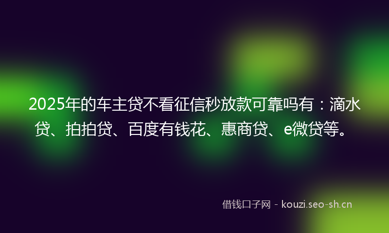 2025年的车主贷不看征信秒放款可靠吗有：滴水贷、拍拍贷、百度有钱花、惠商贷、e微贷等。