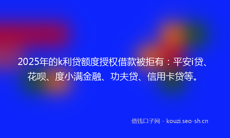 2025年的k利贷额度授权借款被拒有：平安i贷、花呗、度小满金融、功夫贷、信用卡贷等。