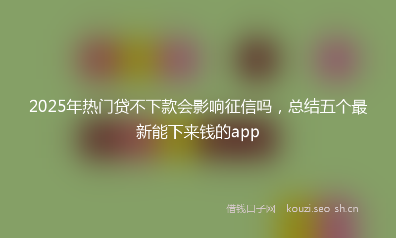 2025年热门贷不下款会影响征信吗，总结五个最新能下来钱的app
