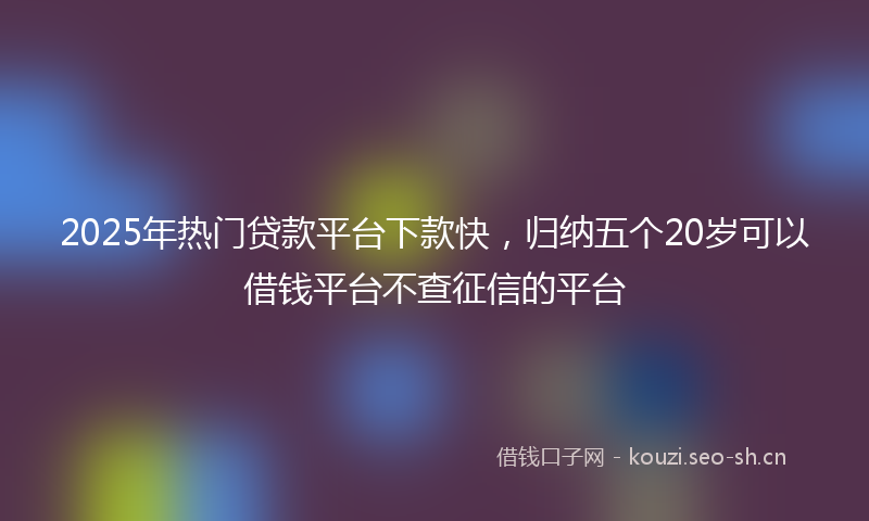 2025年热门贷款平台下款快，归纳五个20岁可以借钱平台不查征信的平台