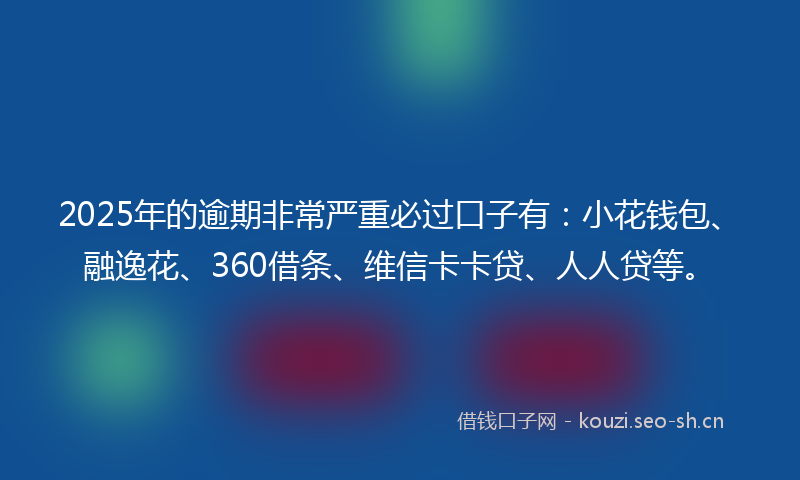 2025年的逾期非常严重必过口子有：小花钱包、融逸花、360借条、维信卡卡贷、人人贷等。