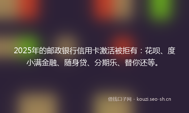 2025年的邮政银行信用卡激活被拒有：花呗、度小满金融、随身贷、分期乐、替你还等。