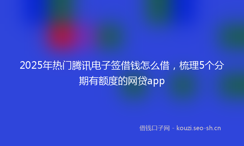 2025年热门腾讯电子签借钱怎么借，梳理5个分期有额度的网贷app