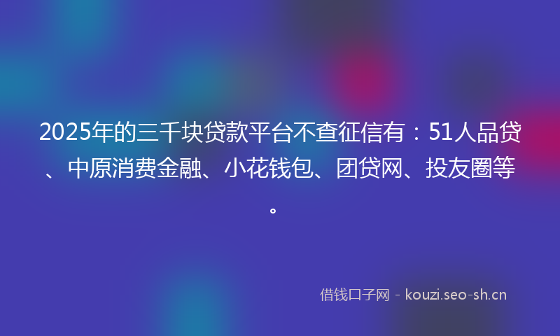 2025年的三千块贷款平台不查征信有:51人品贷、中原消费金融、小花钱包、团贷网、投友圈等。
