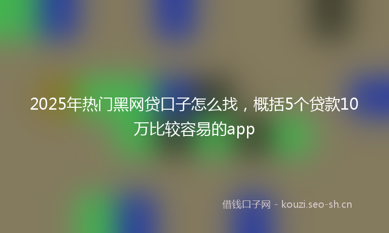 2025年热门黑网贷口子怎么找,概括5个贷款10万比较容易的app
