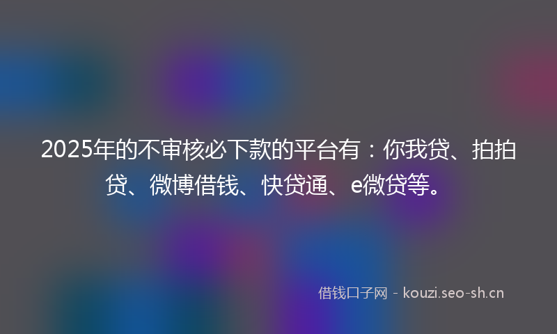 2025年的不审核必下款的平台有：你我贷、拍拍贷、微博借钱、快贷通、e微贷等。