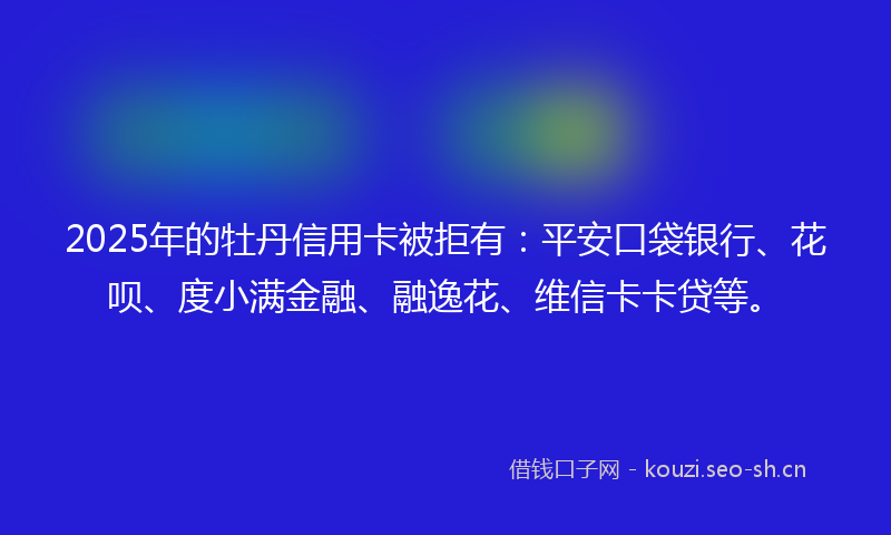 2025年的牡丹信用卡被拒有:平安口袋银行、花呗、度小满金融、融逸花、维信卡卡贷等。