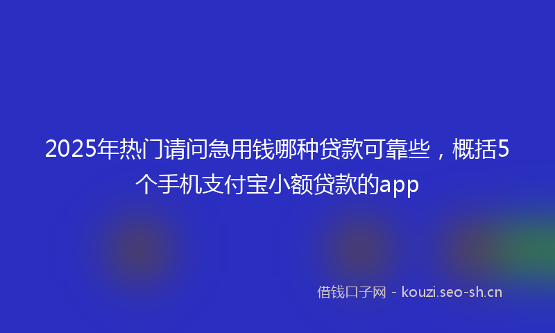 2025年热门请问急用钱哪种贷款可靠些，概括5个手机支付宝小额贷款的app