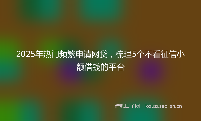 2025年热门频繁申请网贷，梳理5个不看征信小额借钱的平台