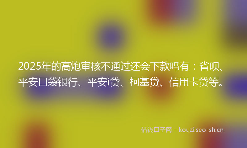 2025年的高炮审核不通过还会下款吗有：省呗、平安口袋银行、平安i贷、柯基贷、信用卡贷等。
