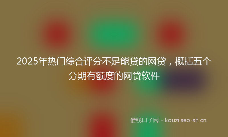 2025年热门综合评分不足能贷的网贷，概括五个分期有额度的网贷软件