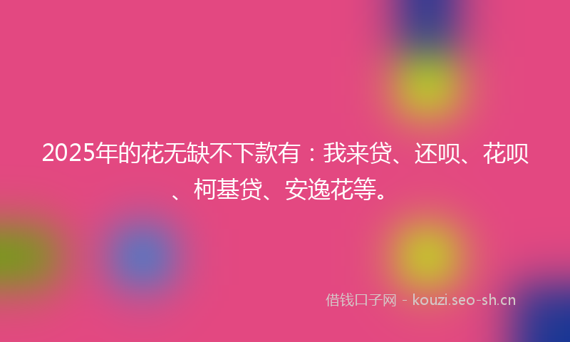 2025年的花无缺不下款有：我来贷、还呗、花呗、柯基贷、安逸花等。