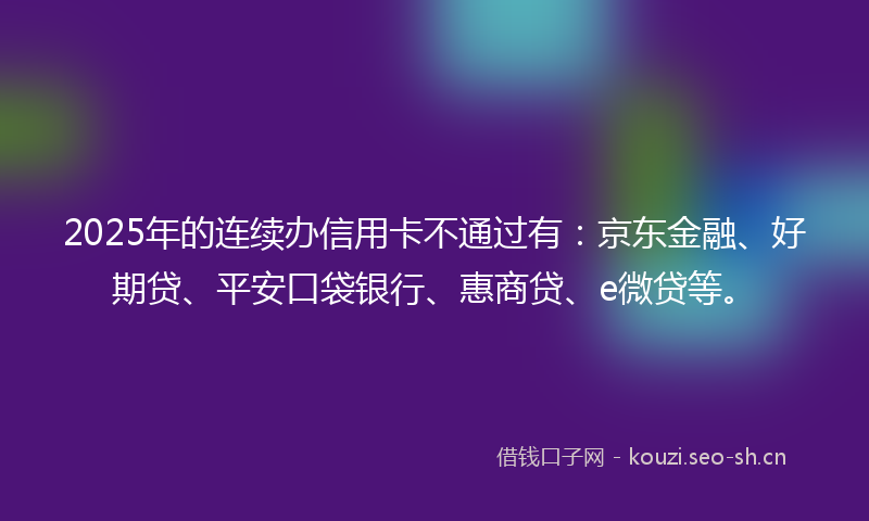 2025年的连续办信用卡不通过有:京东金融、好期贷、平安口袋银行、惠商贷、e微贷等。
