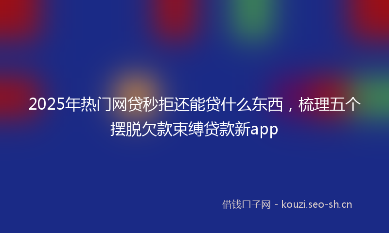 2025年热门网贷秒拒还能贷什么东西，梳理五个摆脱欠款束缚贷款新app