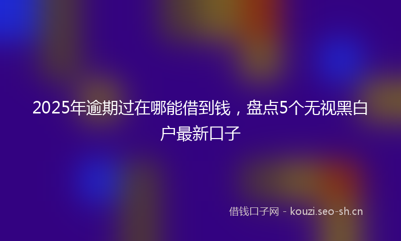 2025年逾期过在哪能借到钱，盘点5个无视黑白户最新口子