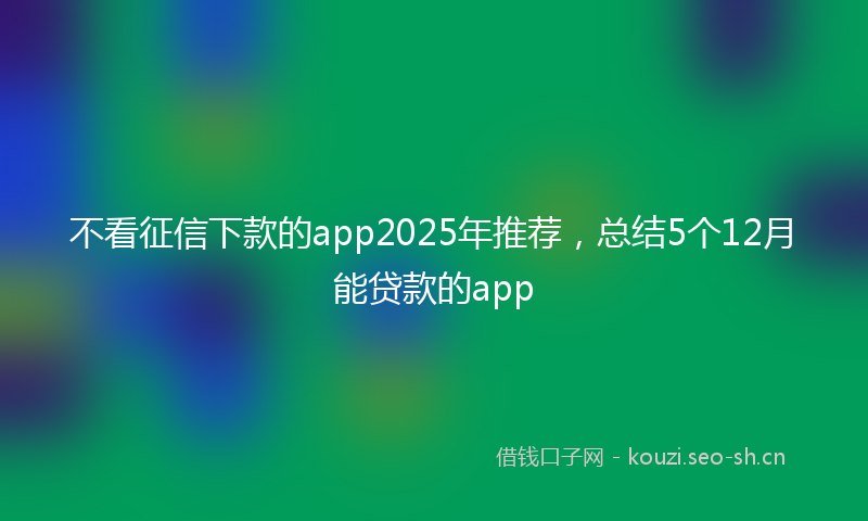 不看征信下款的app2025年推荐,总结5个12月能贷款的app