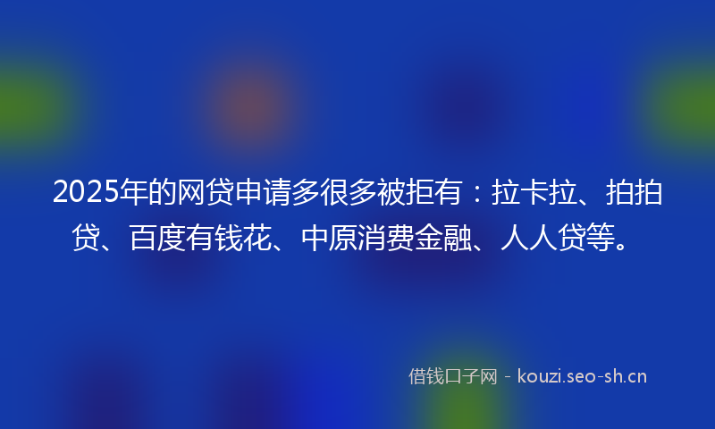2025年的网贷申请多很多被拒有：拉卡拉、拍拍贷、百度有钱花、中原消费金融、人人贷等。