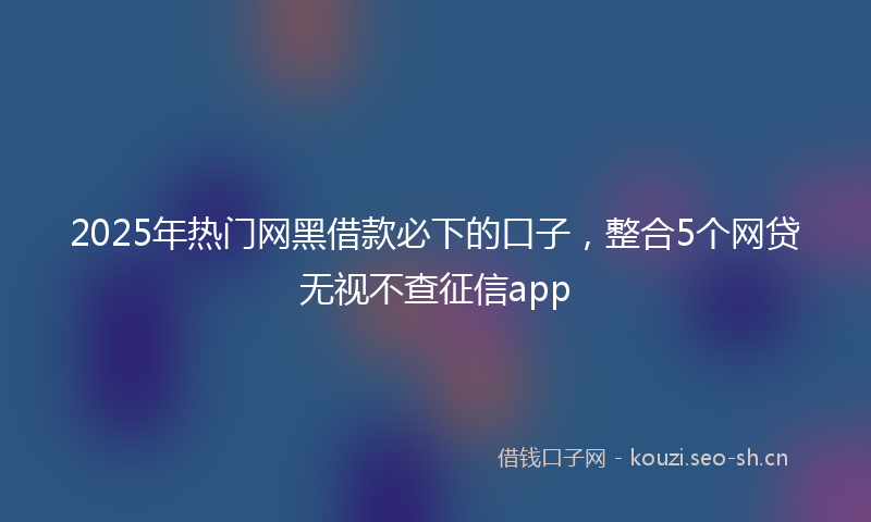 2025年热门网黑借款必下的口子，整合5个网贷无视不查征信app
